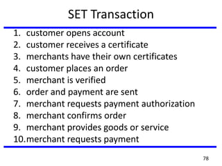 SET Transaction
1. customer opens account
2. customer receives a certificate
3. merchants have their own certificates
4. customer places an order
5. merchant is verified
6. order and payment are sent
7. merchant requests payment authorization
8. merchant confirms order
9. merchant provides goods or service
10.merchant requests payment
78
 