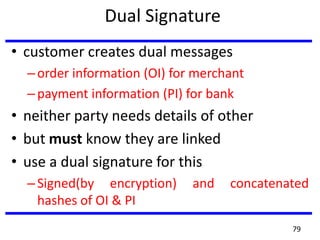 Dual Signature
• customer creates dual messages
–order information (OI) for merchant
–payment information (PI) for bank
• neither party needs details of other
• but must know they are linked
• use a dual signature for this
–Signed(by encryption) and concatenated
hashes of OI & PI
79
 