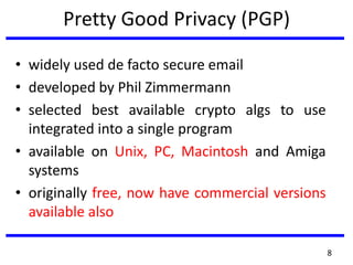 Pretty Good Privacy (PGP)
• widely used de facto secure email
• developed by Phil Zimmermann
• selected best available crypto algs to use
integrated into a single program
• available on Unix, PC, Macintosh and Amiga
systems
• originally free, now have commercial versions
available also
8
 