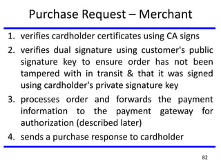 Purchase Request – Merchant
1. verifies cardholder certificates using CA signs
2. verifies dual signature using customer's public
signature key to ensure order has not been
tampered with in transit & that it was signed
using cardholder's private signature key
3. processes order and forwards the payment
information to the payment gateway for
authorization (described later)
4. sends a purchase response to cardholder
82
 