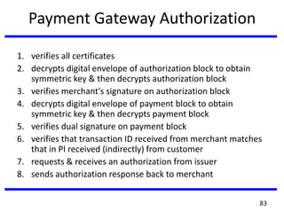 Payment Gateway Authorization
1. verifies all certificates
2. decrypts digital envelope of authorization block to obtain
symmetric key & then decrypts authorization block
3. verifies merchant's signature on authorization block
4. decrypts digital envelope of payment block to obtain
symmetric key & then decrypts payment block
5. verifies dual signature on payment block
6. verifies that transaction ID received from merchant matches
that in PI received (indirectly) from customer
7. requests & receives an authorization from issuer
8. sends authorization response back to merchant
83
 