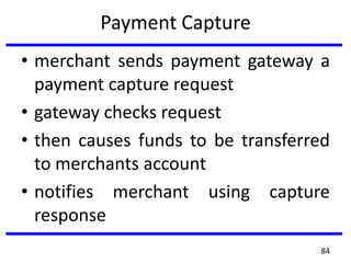 Payment Capture
• merchant sends payment gateway a
payment capture request
• gateway checks request
• then causes funds to be transferred
to merchants account
• notifies merchant using capture
response
84
 