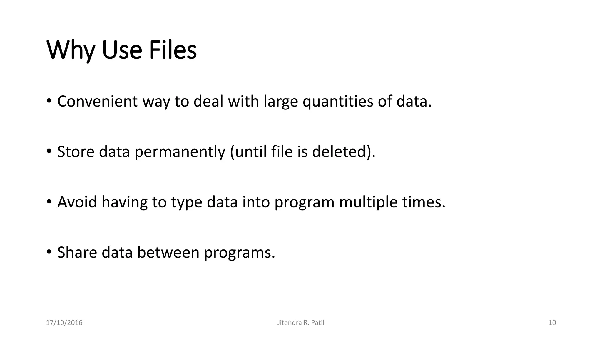 Why Use Files
• Convenient way to deal with large quantities of data.
• Store data permanently (until file is deleted).
• Avoid having to type data into program multiple times.
• Share data between programs.
17/10/2016 Jitendra R. Patil 10
 