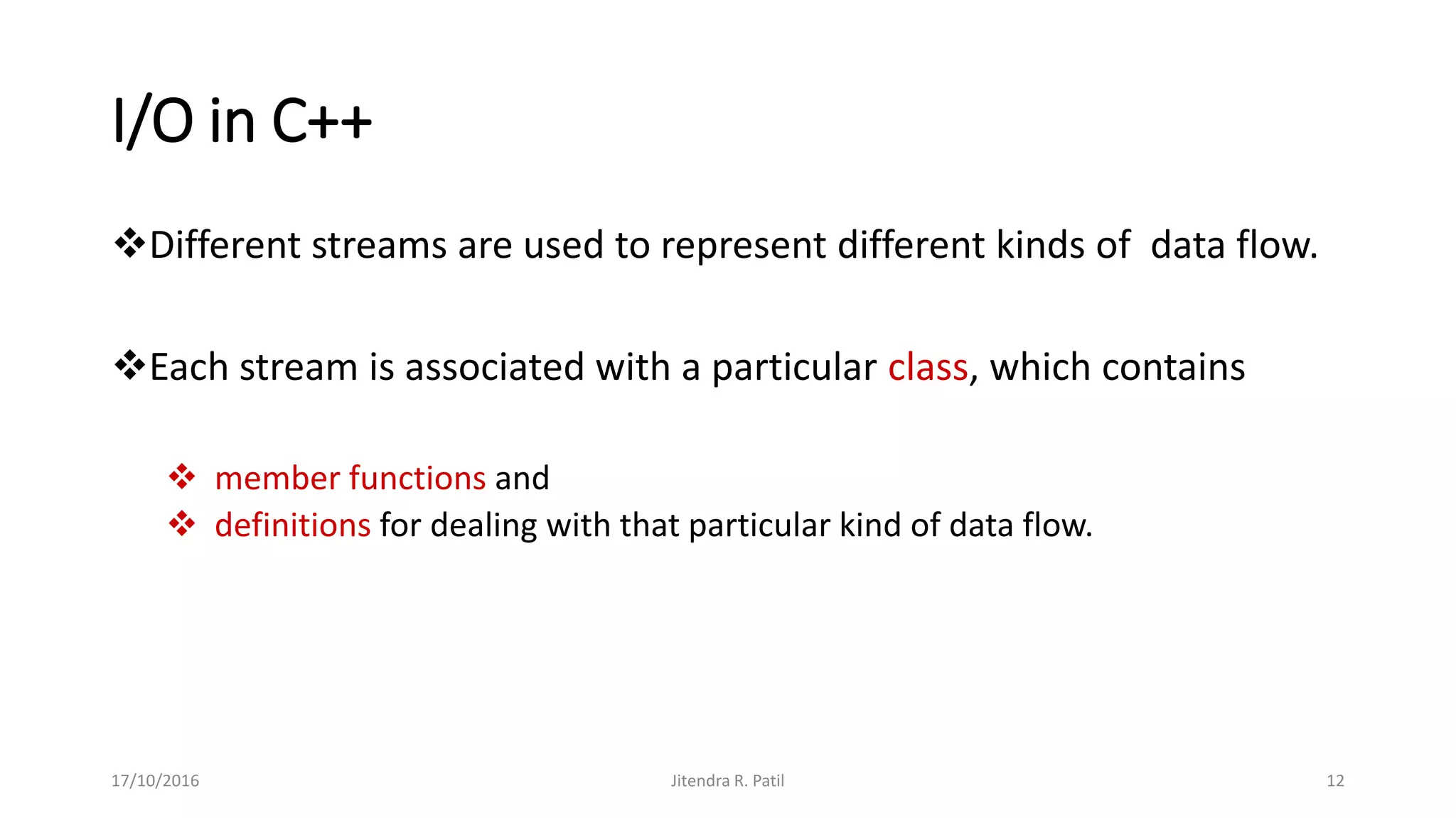I/O in C++
Different streams are used to represent different kinds of data flow.
Each stream is associated with a particular class, which contains
 member functions and
 definitions for dealing with that particular kind of data flow.
17/10/2016 Jitendra R. Patil 12
 