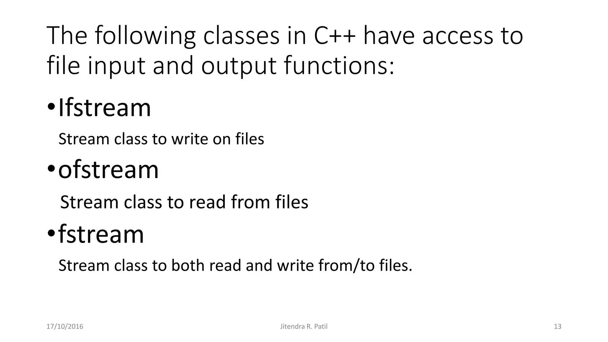 The following classes in C++ have access to
file input and output functions:
•Ifstream
Stream class to write on files
•ofstream
Stream class to read from files
•fstream
Stream class to both read and write from/to files.
17/10/2016 Jitendra R. Patil 13
 