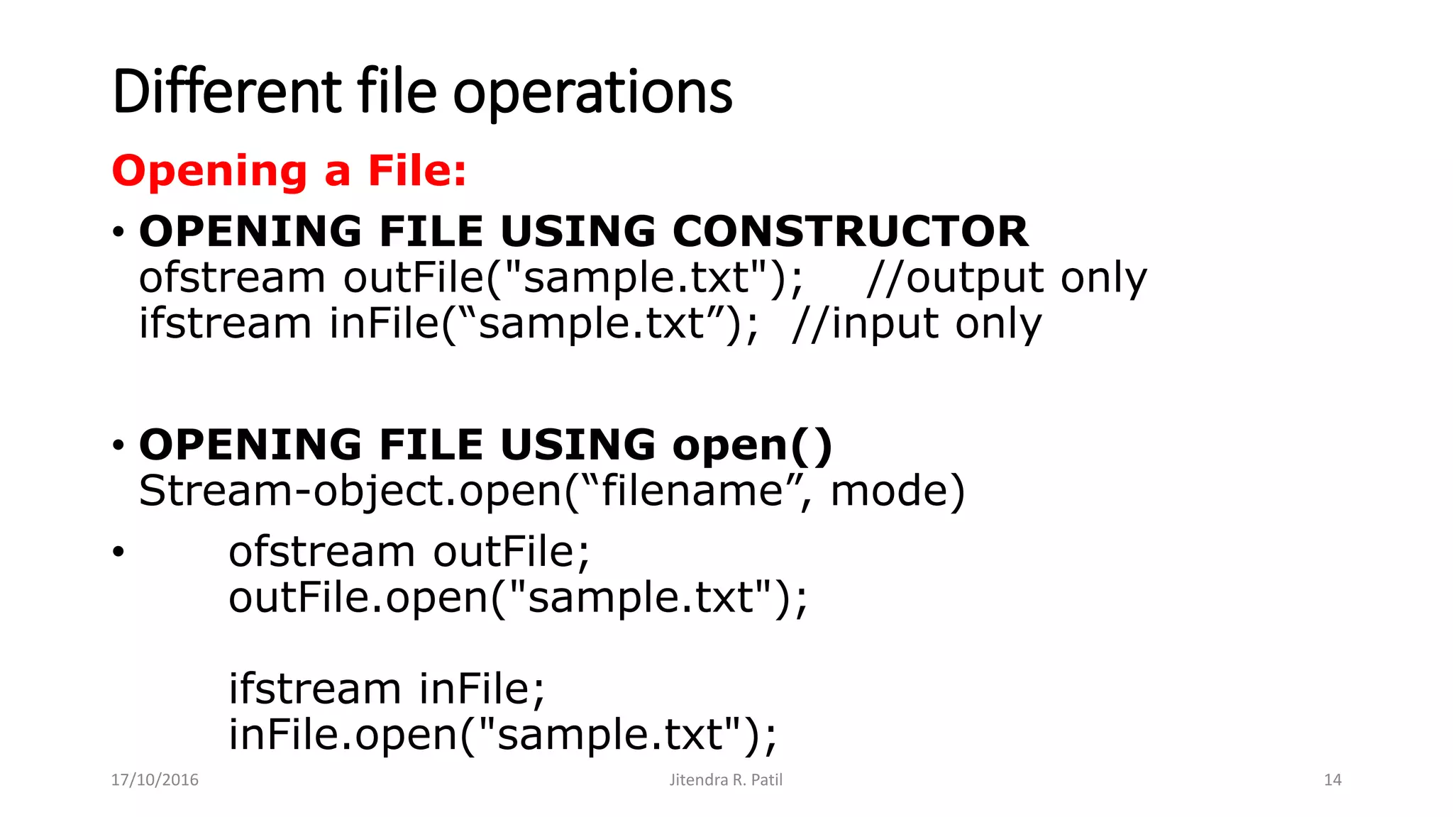 Different file operations
Opening a File:
• OPENING FILE USING CONSTRUCTOR
ofstream outFile("sample.txt"); //output only
ifstream inFile(“sample.txt”); //input only
• OPENING FILE USING open()
Stream-object.open(“filename”, mode)
• ofstream outFile;
outFile.open("sample.txt");
ifstream inFile;
inFile.open("sample.txt");
17/10/2016 Jitendra R. Patil 14
 