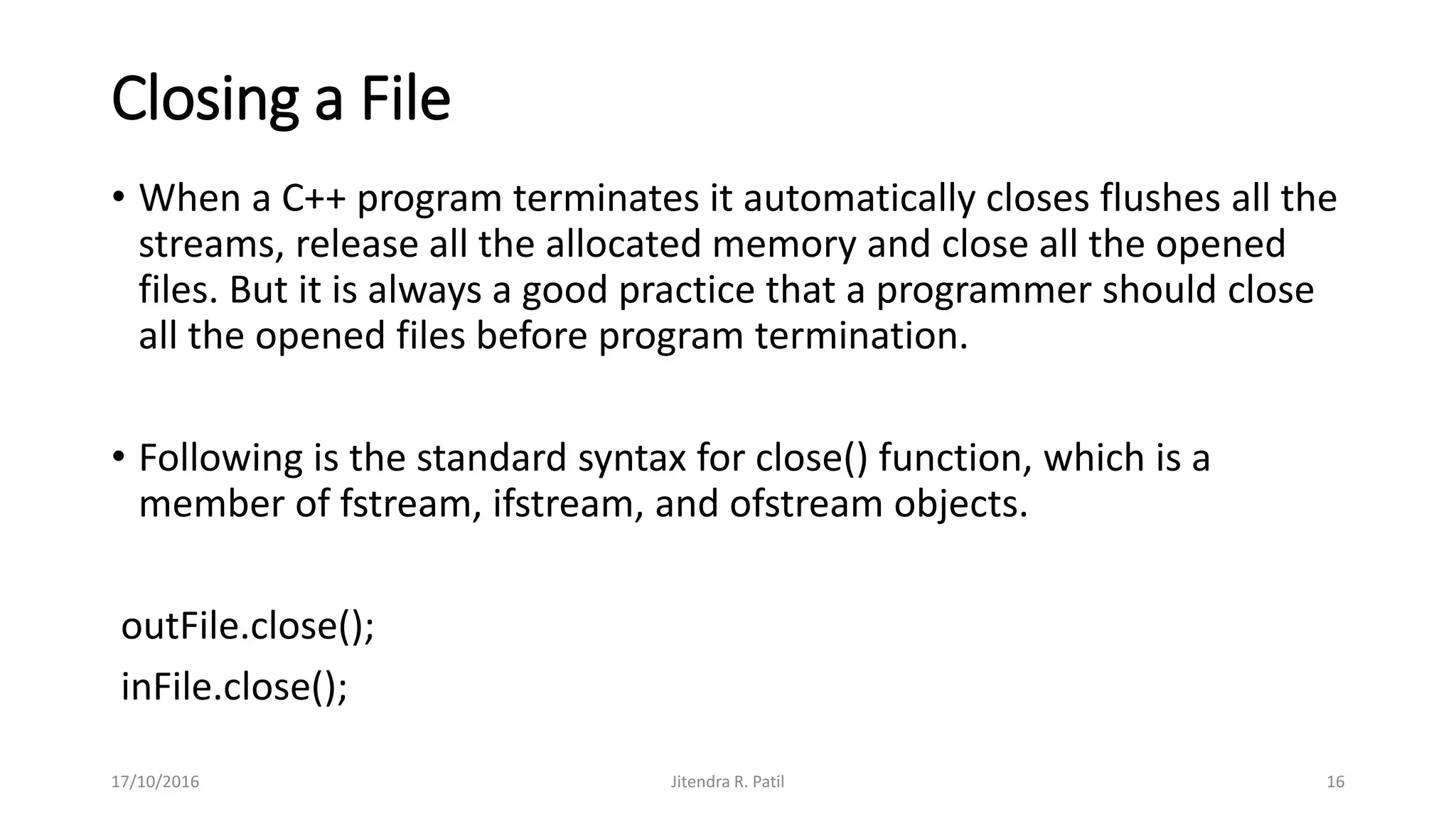 Closing a File
• When a C++ program terminates it automatically closes flushes all the
streams, release all the allocated memory and close all the opened
files. But it is always a good practice that a programmer should close
all the opened files before program termination.
• Following is the standard syntax for close() function, which is a
member of fstream, ifstream, and ofstream objects.
outFile.close();
inFile.close();
17/10/2016 Jitendra R. Patil 16
 