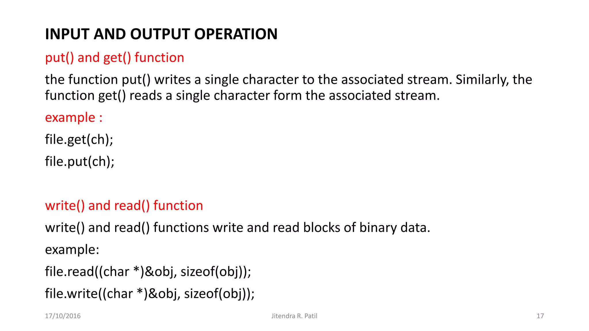 INPUT AND OUTPUT OPERATION
put() and get() function
the function put() writes a single character to the associated stream. Similarly, the
function get() reads a single character form the associated stream.
example :
file.get(ch);
file.put(ch);
write() and read() function
write() and read() functions write and read blocks of binary data.
example:
file.read((char *)&obj, sizeof(obj));
file.write((char *)&obj, sizeof(obj));
17/10/2016 Jitendra R. Patil 17
 