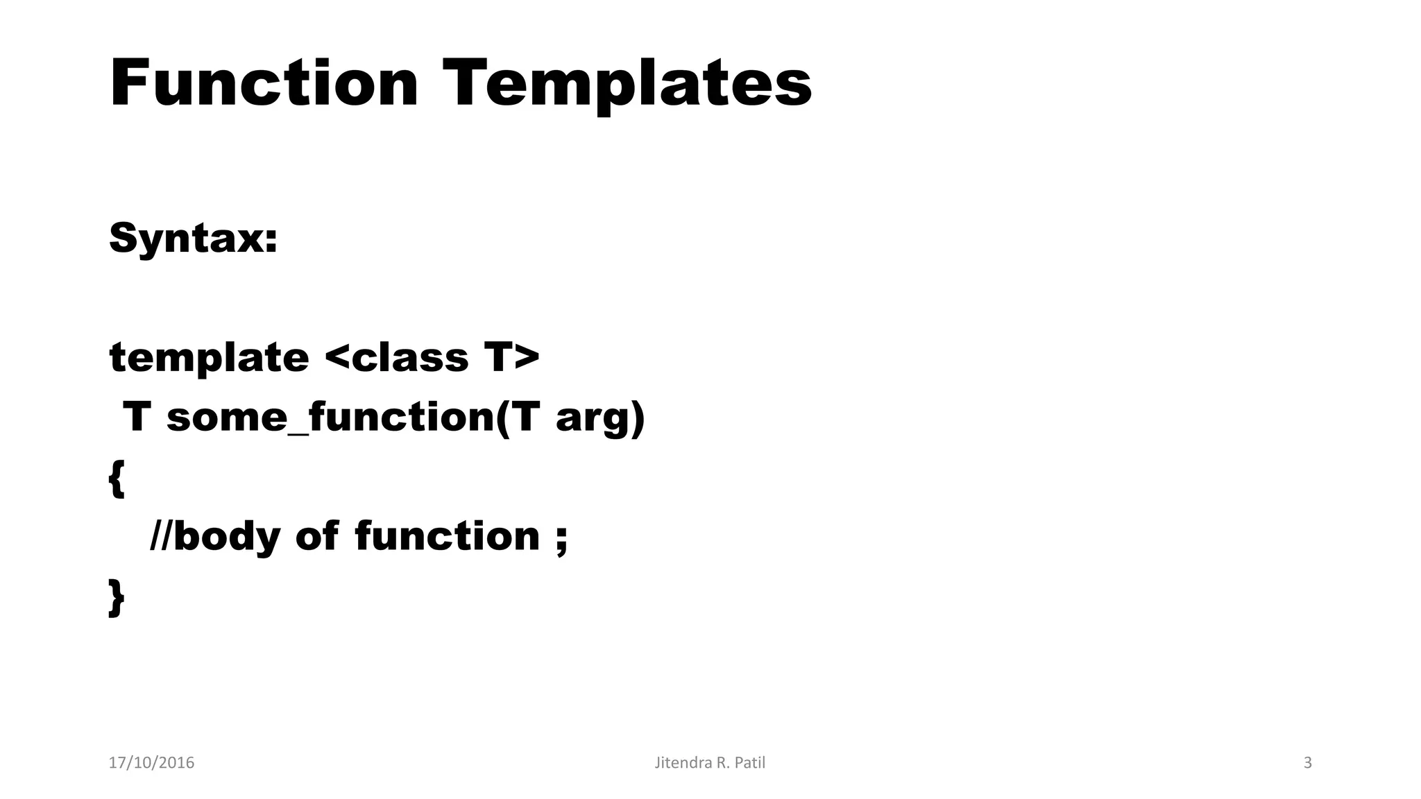 Function Templates
Syntax:
template <class T>
T some_function(T arg)
{
//body of function ;
}
17/10/2016 Jitendra R. Patil 3
 