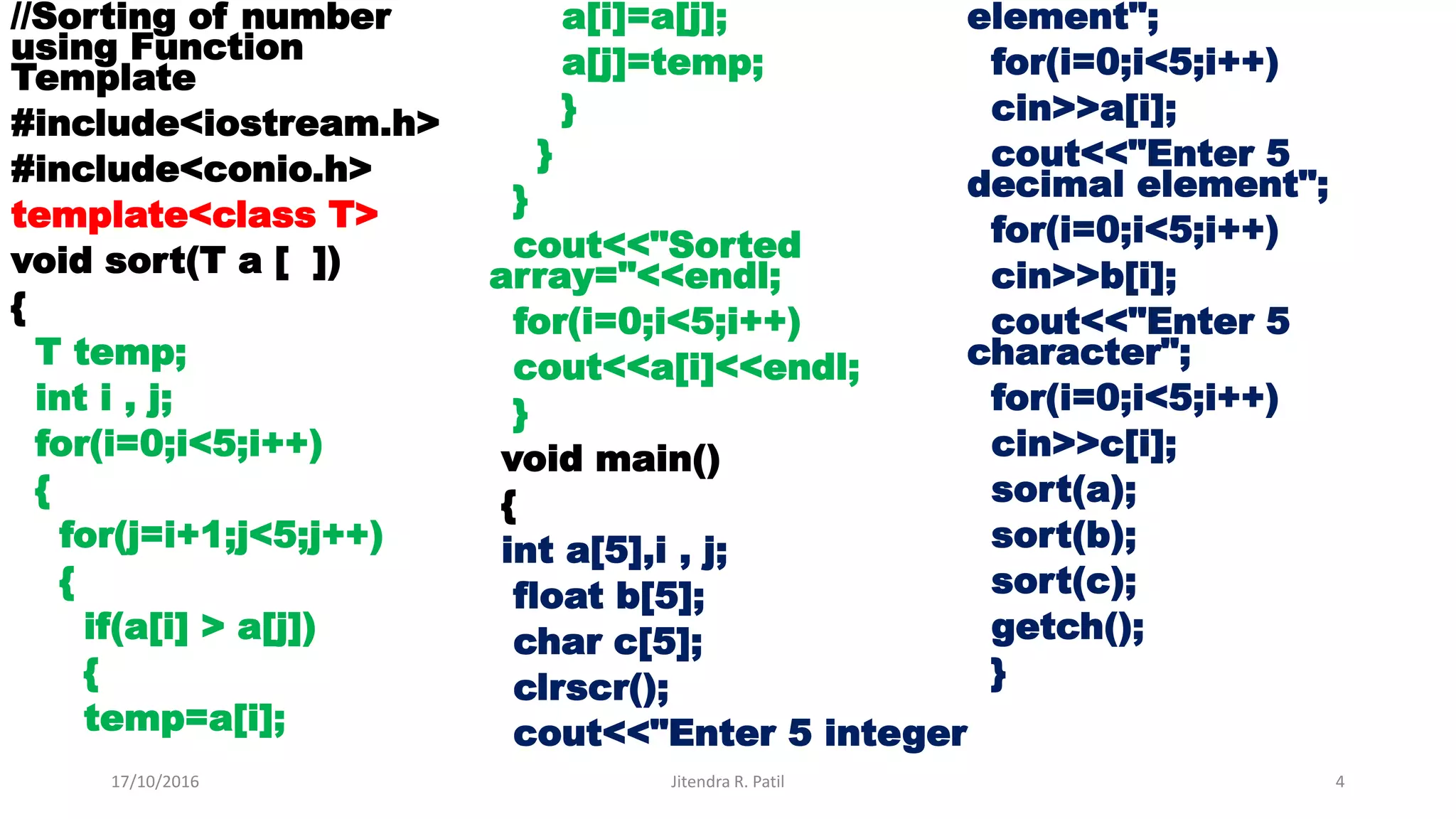 //Sorting of number
using Function
Template
#include<iostream.h>
#include<conio.h>
template<class T>
void sort(T a [ ])
{
T temp;
int i , j;
for(i=0;i<5;i++)
{
for(j=i+1;j<5;j++)
{
if(a[i] > a[j])
{
temp=a[i];
a[i]=a[j];
a[j]=temp;
}
}
}
cout<<"Sorted
array="<<endl;
for(i=0;i<5;i++)
cout<<a[i]<<endl;
}
void main()
{
int a[5],i , j;
float b[5];
char c[5];
clrscr();
cout<<"Enter 5 integer
element";
for(i=0;i<5;i++)
cin>>a[i];
cout<<"Enter 5
decimal element";
for(i=0;i<5;i++)
cin>>b[i];
cout<<"Enter 5
character";
for(i=0;i<5;i++)
cin>>c[i];
sort(a);
sort(b);
sort(c);
getch();
}
17/10/2016 Jitendra R. Patil 4
 