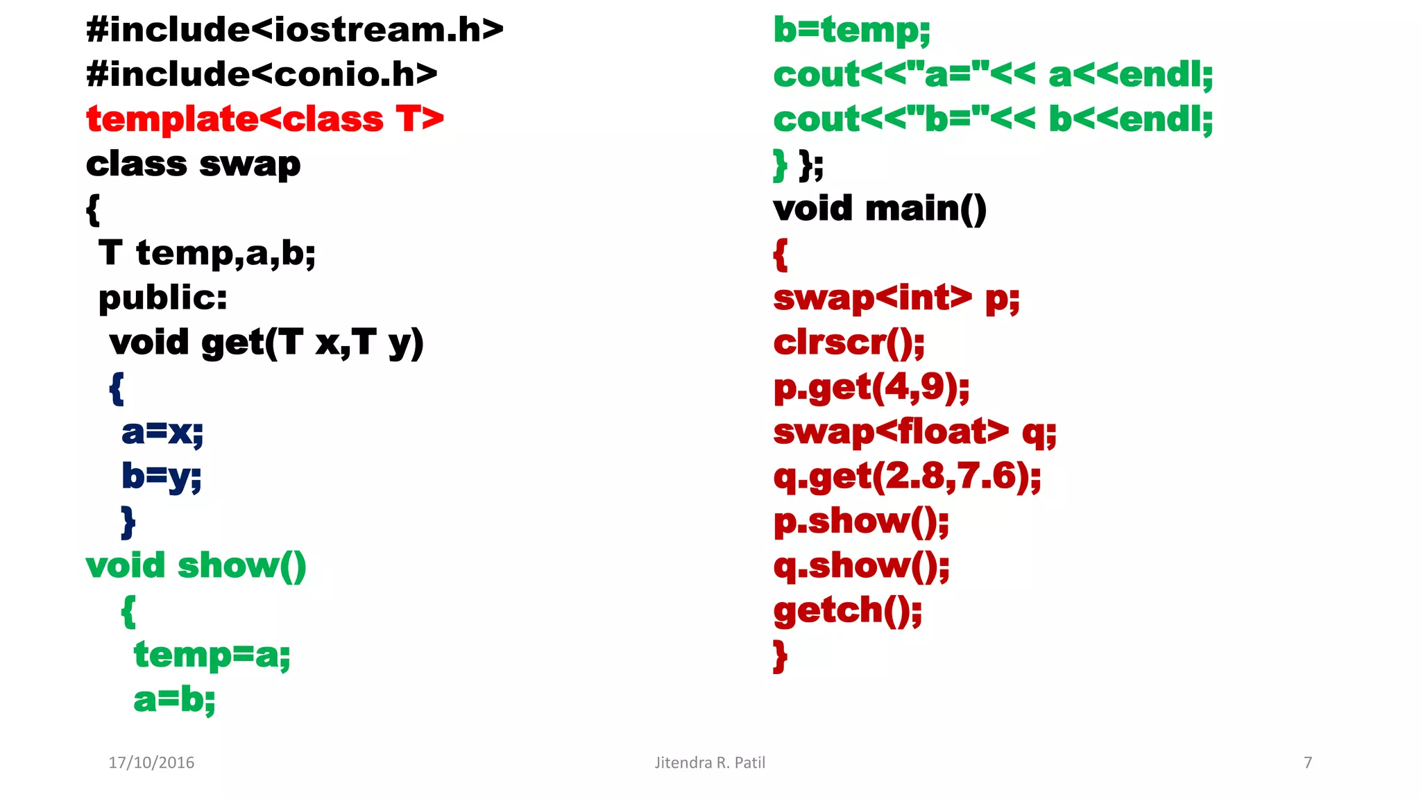 #include<iostream.h>
#include<conio.h>
template<class T>
class swap
{
T temp,a,b;
public:
void get(T x,T y)
{
a=x;
b=y;
}
void show()
{
temp=a;
a=b;
b=temp;
cout<<"a="<< a<<endl;
cout<<"b="<< b<<endl;
} };
void main()
{
swap<int> p;
clrscr();
p.get(4,9);
swap<float> q;
q.get(2.8,7.6);
p.show();
q.show();
getch();
}
17/10/2016 Jitendra R. Patil 7
 