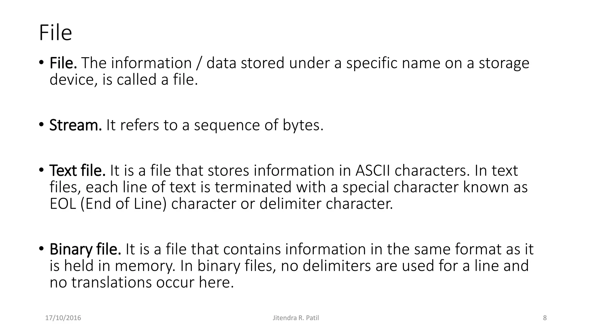 File
• File. The information / data stored under a specific name on a storage
device, is called a file.
• Stream. It refers to a sequence of bytes.
• Text file. It is a file that stores information in ASCII characters. In text
files, each line of text is terminated with a special character known as
EOL (End of Line) character or delimiter character.
• Binary file. It is a file that contains information in the same format as it
is held in memory. In binary files, no delimiters are used for a line and
no translations occur here.
17/10/2016 Jitendra R. Patil 8
 