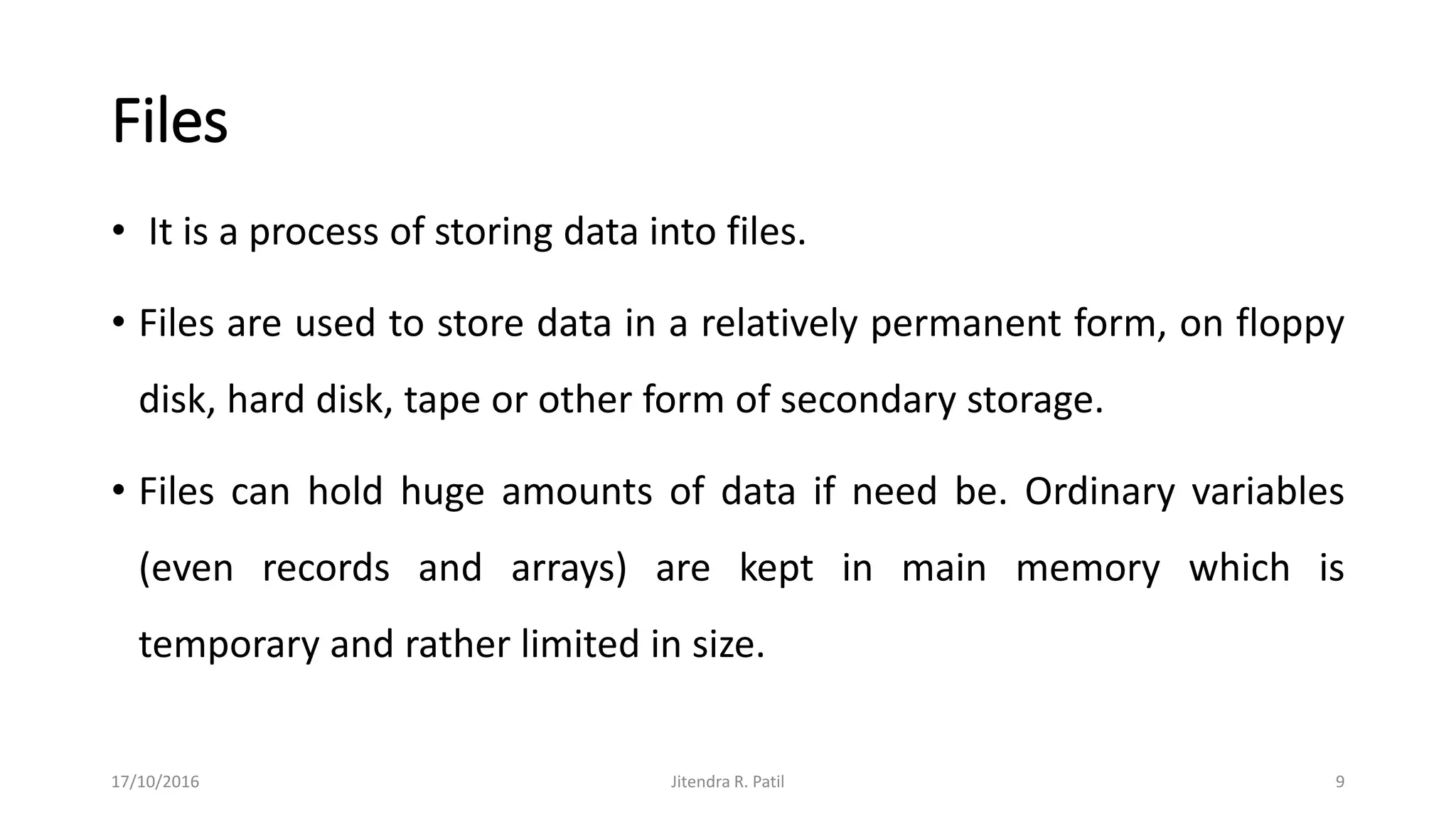 Files
• It is a process of storing data into files.
• Files are used to store data in a relatively permanent form, on floppy
disk, hard disk, tape or other form of secondary storage.
• Files can hold huge amounts of data if need be. Ordinary variables
(even records and arrays) are kept in main memory which is
temporary and rather limited in size.
17/10/2016 Jitendra R. Patil 9
 