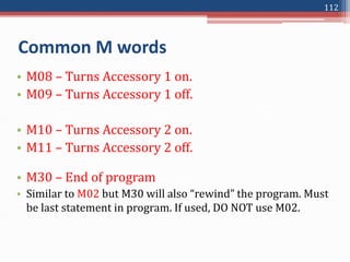 • M08 – Turns Accessory 1 on.
• M09 – Turns Accessory 1 off.
• M10 – Turns Accessory 2 on.
• M11 – Turns Accessory 2 off.
• M30 – End of program
• Similar to M02 but M30 will also “rewind” the program. Must
be last statement in program. If used, DO NOT use M02.
Common M words
112
 