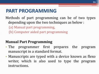 PART PROGRAMMING
Methods of part programming can be of two types
depending upon the two techniques as below :
(a) Manual part programming,
(b) Computer aided part programming
Manual Part Programming
• The programmer first prepares the program
manuscript in a standard format.
• Manuscripts are typed with a device known as flexo
writer, which is also used to type the program
instructions.
86
 