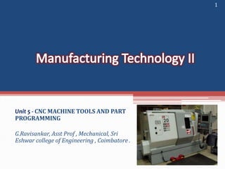 Unit 5 - CNC MACHINE TOOLS AND PART
PROGRAMMING
G.Ravisankar, Asst Prof , Mechanical, Sri
Eshwar college of Engineering , Coimbatore .
1
 