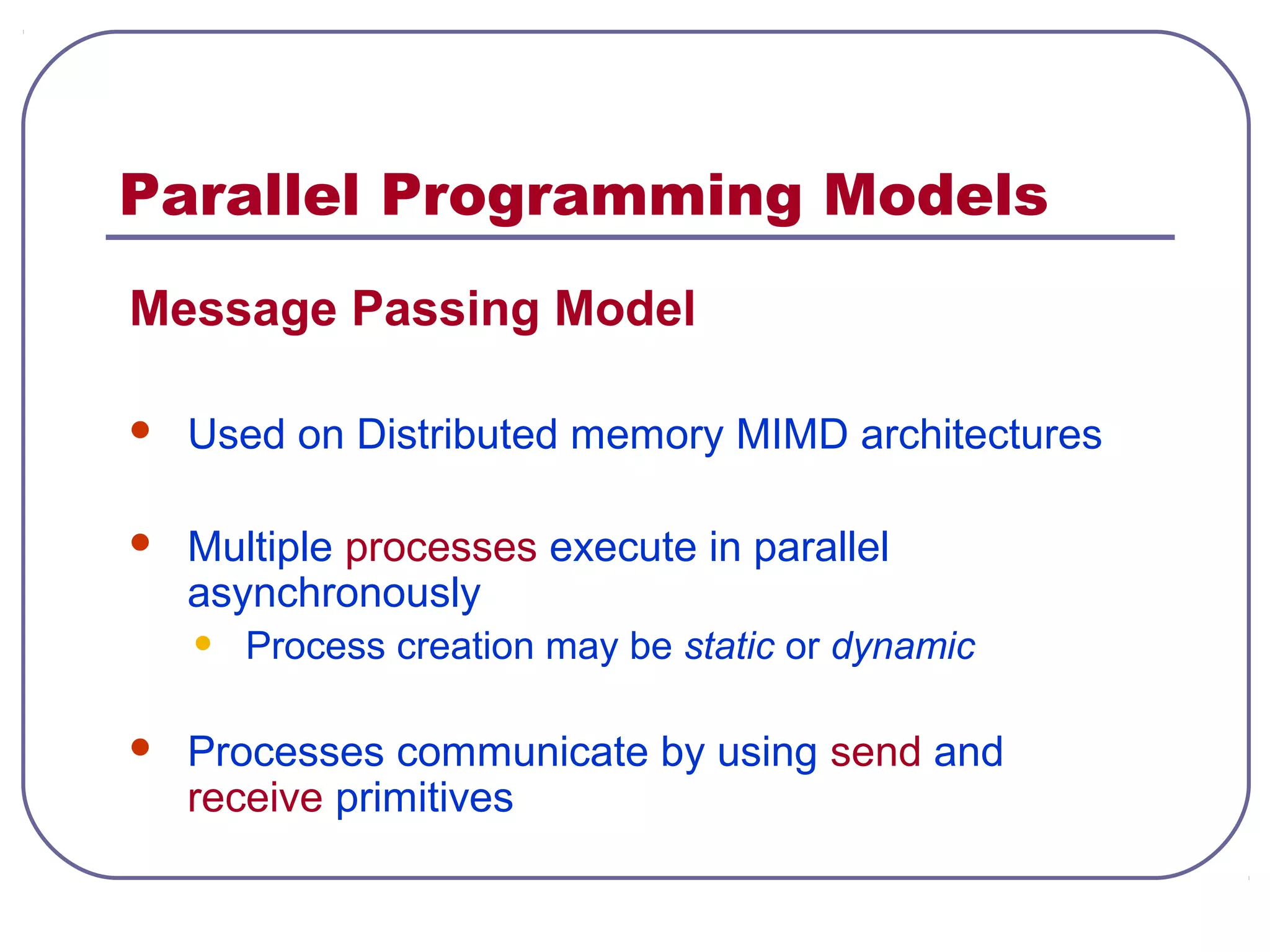 Parallel Programming Models
Message Passing Model
 Used on Distributed memory MIMD architectures
 Multiple processes execute in parallel
asynchronously
• Process creation may be static or dynamic
 Processes communicate by using send and
receive primitives
 