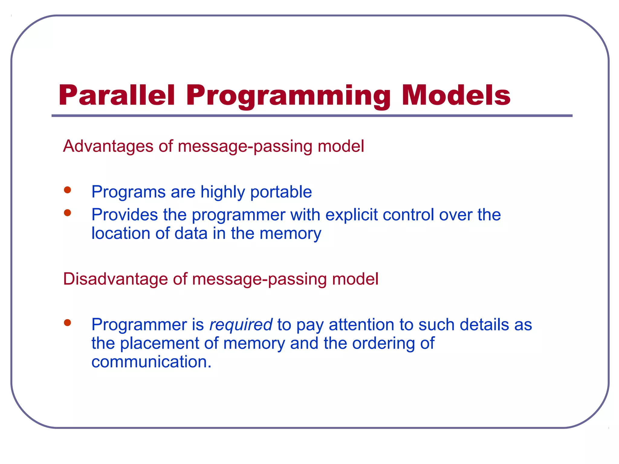 Parallel Programming Models
Advantages of message-passing model
 Programs are highly portable
 Provides the programmer with explicit control over the
location of data in the memory
Disadvantage of message-passing model
 Programmer is required to pay attention to such details as
the placement of memory and the ordering of
communication.
 