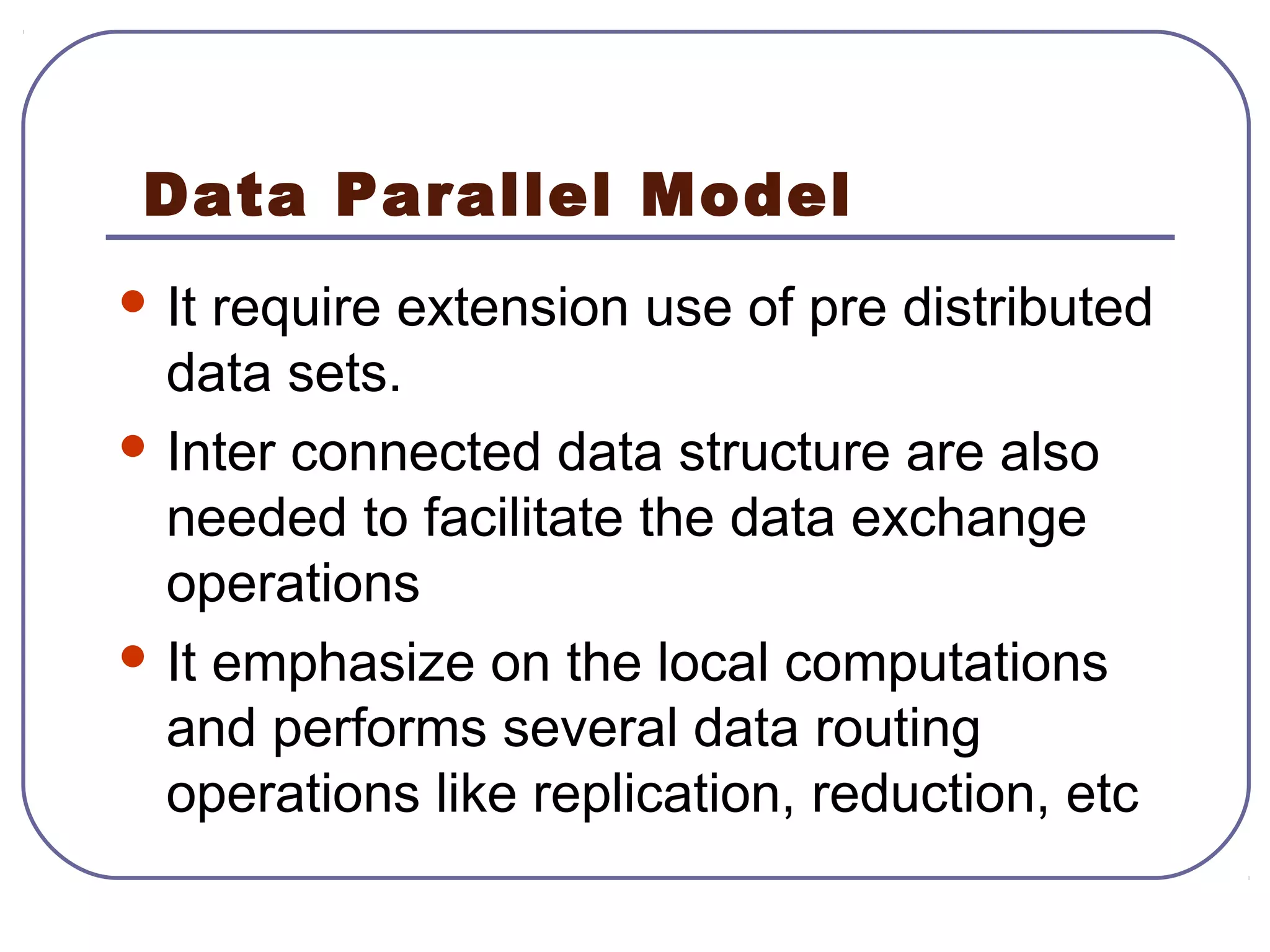 Data Parallel Model
 It require extension use of pre distributed
data sets.
 Inter connected data structure are also
needed to facilitate the data exchange
operations
 It emphasize on the local computations
and performs several data routing
operations like replication, reduction, etc
 