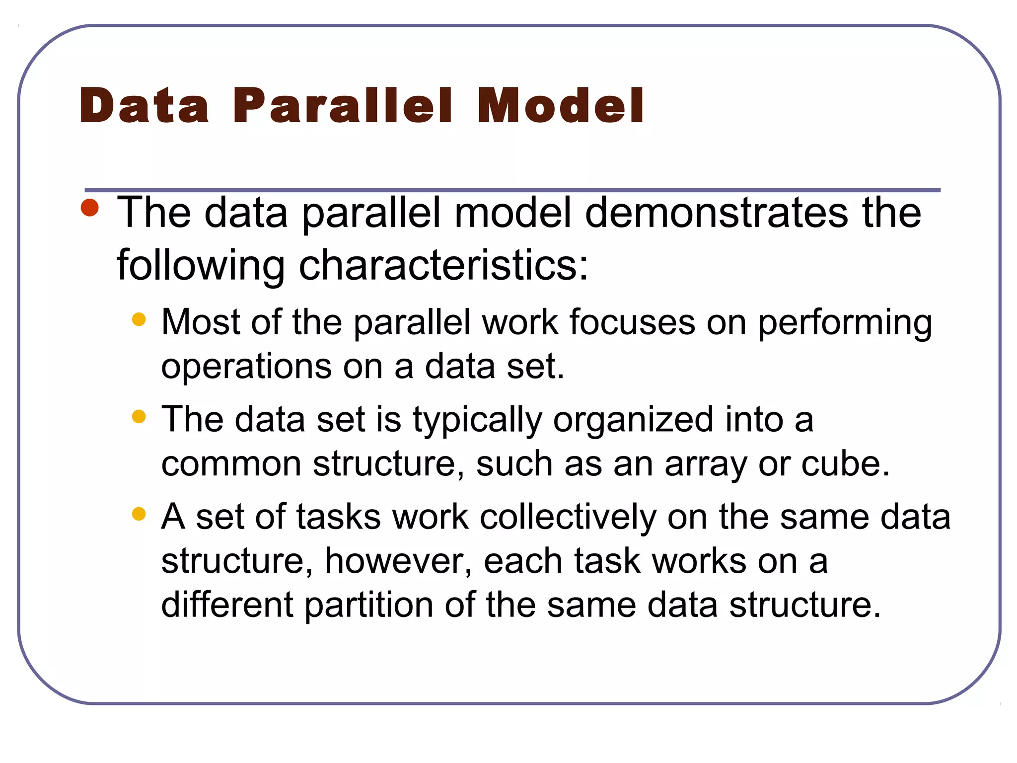 Data Parallel Model
 The data parallel model demonstrates the
following characteristics:
• Most of the parallel work focuses on performing
operations on a data set.
• The data set is typically organized into a
common structure, such as an array or cube.
• A set of tasks work collectively on the same data
structure, however, each task works on a
different partition of the same data structure.
 