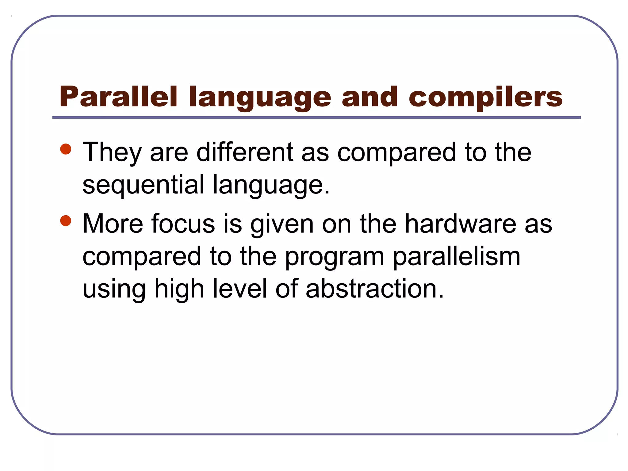Parallel language and compilers
 They are different as compared to the
sequential language.
 More focus is given on the hardware as
compared to the program parallelism
using high level of abstraction.
 