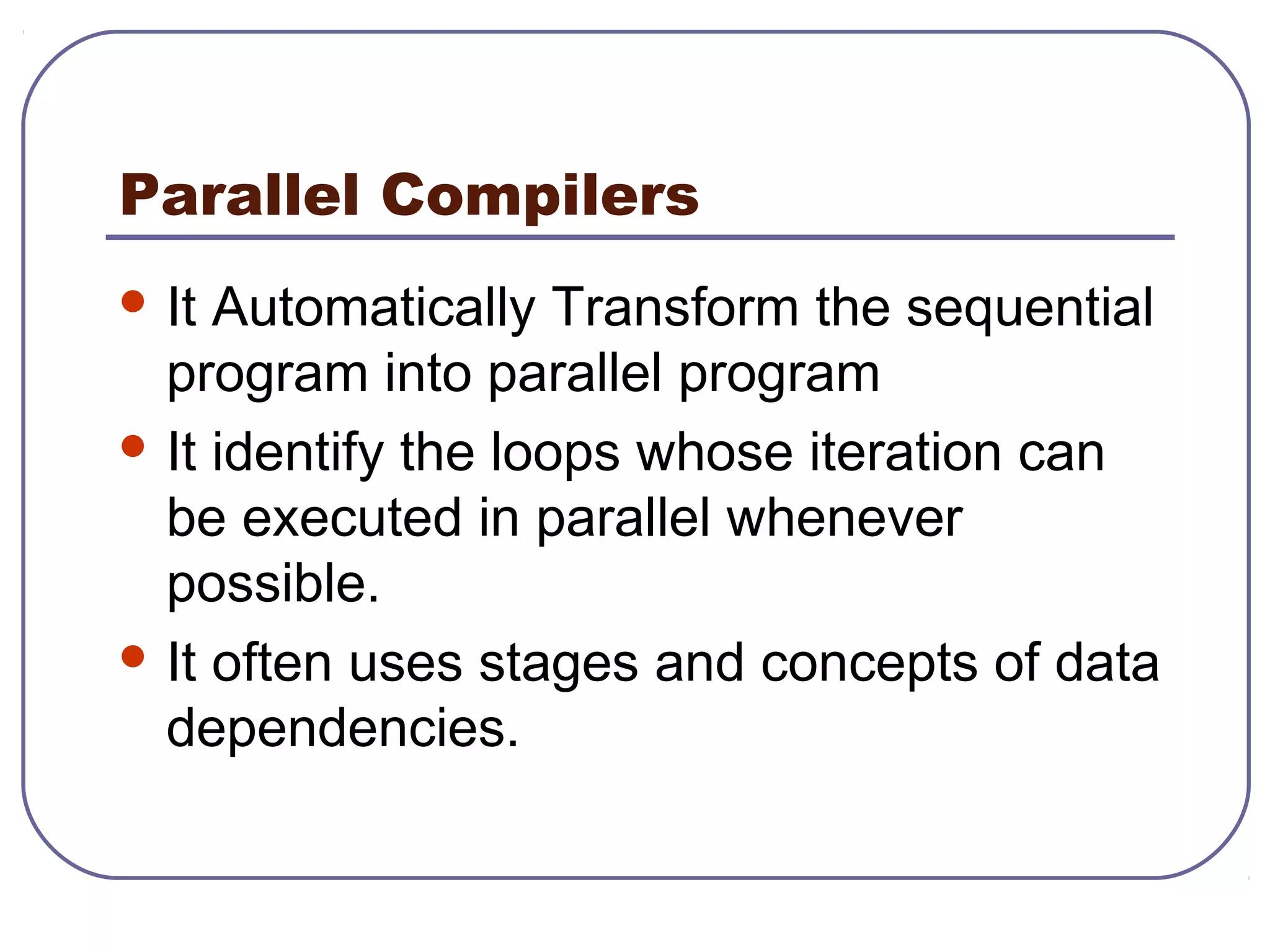 Parallel Compilers
 It Automatically Transform the sequential
program into parallel program
 It identify the loops whose iteration can
be executed in parallel whenever
possible.
 It often uses stages and concepts of data
dependencies.
 