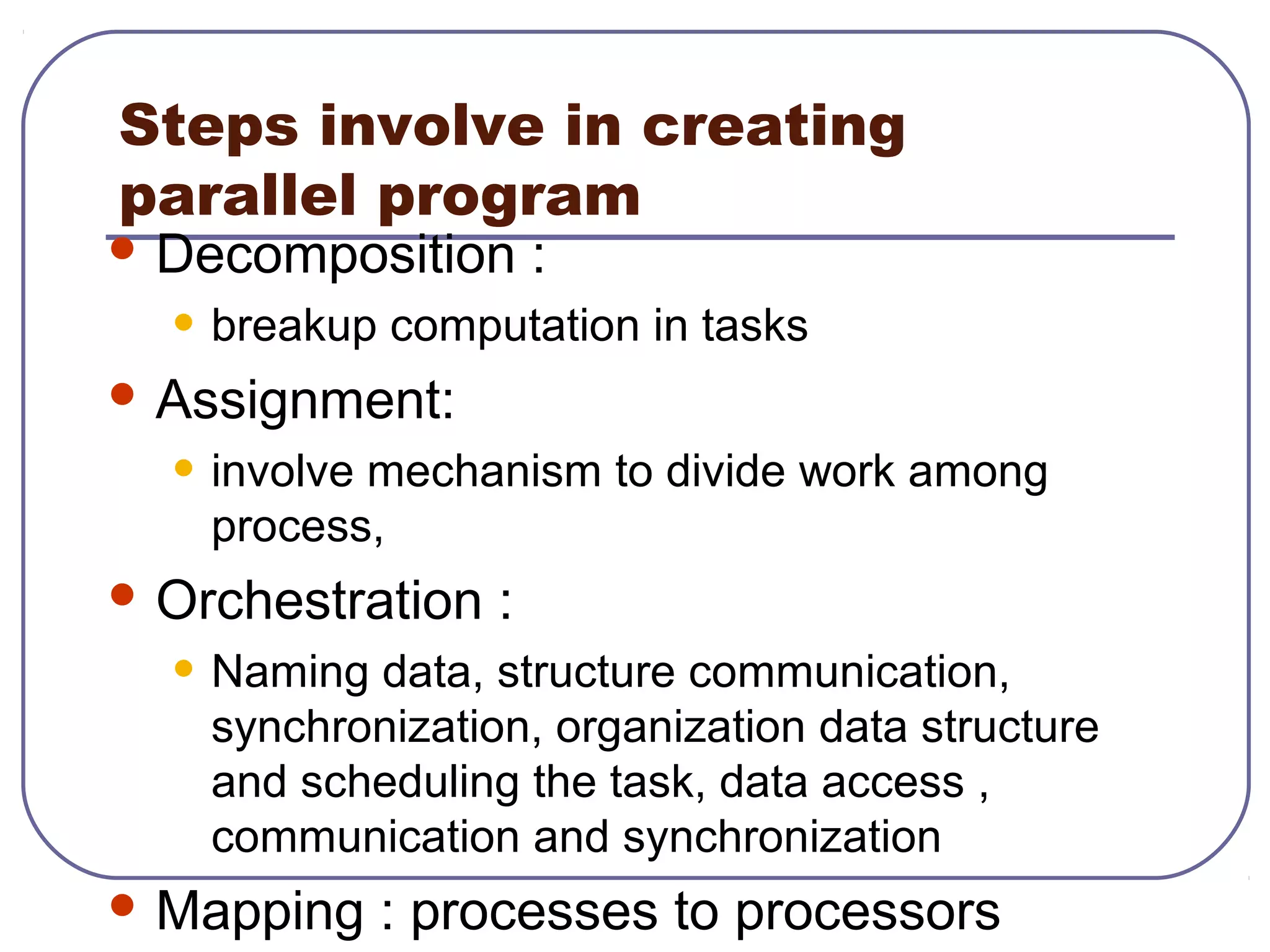Steps involve in creating
parallel program
 Decomposition :
• breakup computation in tasks
 Assignment:
• involve mechanism to divide work among
process,
 Orchestration :
• Naming data, structure communication,
synchronization, organization data structure
and scheduling the task, data access ,
communication and synchronization
 Mapping : processes to processors
 
