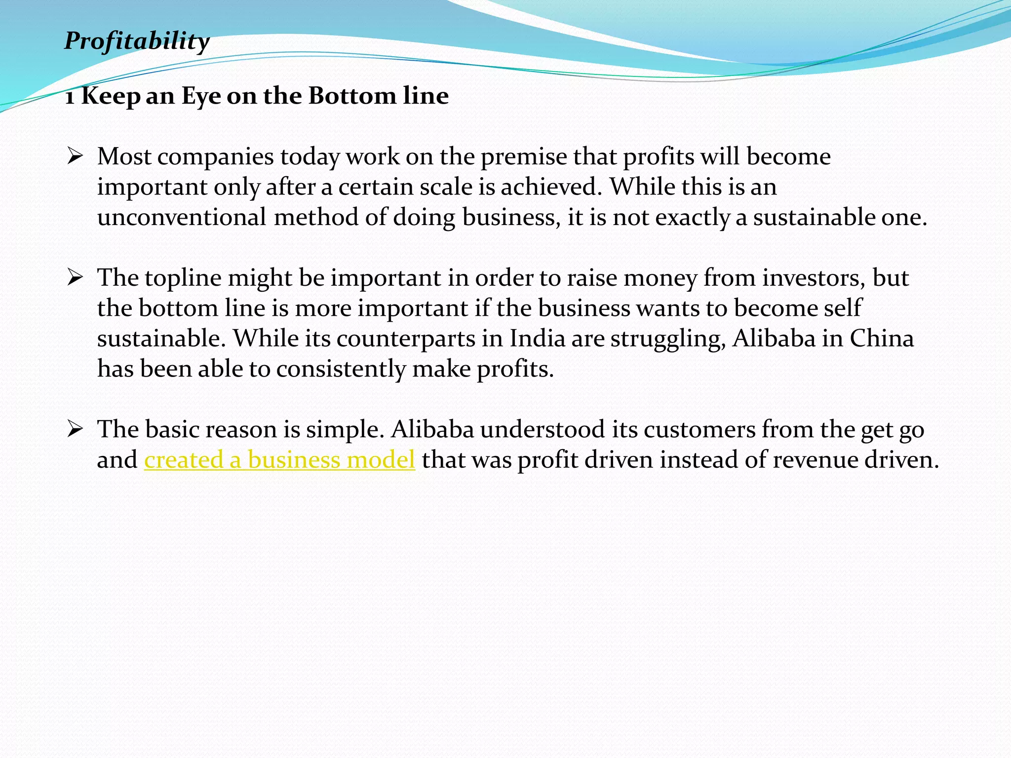 1 Keep an Eye on the Bottom line
 Most companies today work on the premise that profits will become
important only after a certain scale is achieved. While this is an
unconventional method of doing business, it is not exactly a sustainable one.
 The topline might be important in order to raise money from investors, but
the bottom line is more important if the business wants to become self
sustainable. While its counterparts in India are struggling, Alibaba in China
has been able to consistently make profits.
 The basic reason is simple. Alibaba understood its customers from the get go
and created a business model that was profit driven instead of revenue driven.
Profitability
 