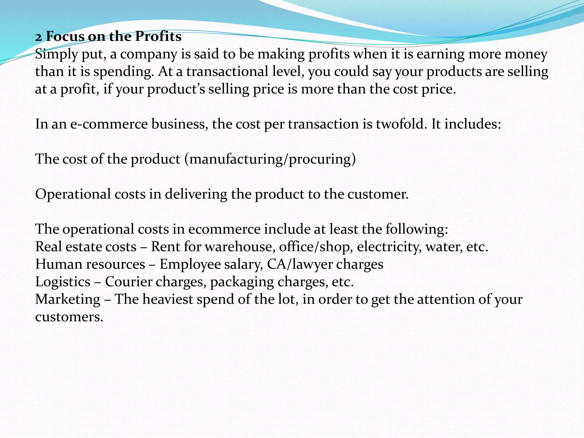 2 Focus on the Profits
Simply put, a company is said to be making profits when it is earning more money
than it is spending. At a transactional level, you could say your products are selling
at a profit, if your product’s selling price is more than the cost price.
In an e-commerce business, the cost per transaction is twofold. It includes:
The cost of the product (manufacturing/procuring)
Operational costs in delivering the product to the customer.
The operational costs in ecommerce include at least the following:
Real estate costs – Rent for warehouse, office/shop, electricity, water, etc.
Human resources – Employee salary, CA/lawyer charges
Logistics – Courier charges, packaging charges, etc.
Marketing – The heaviest spend of the lot, in order to get the attention of your
customers.
 