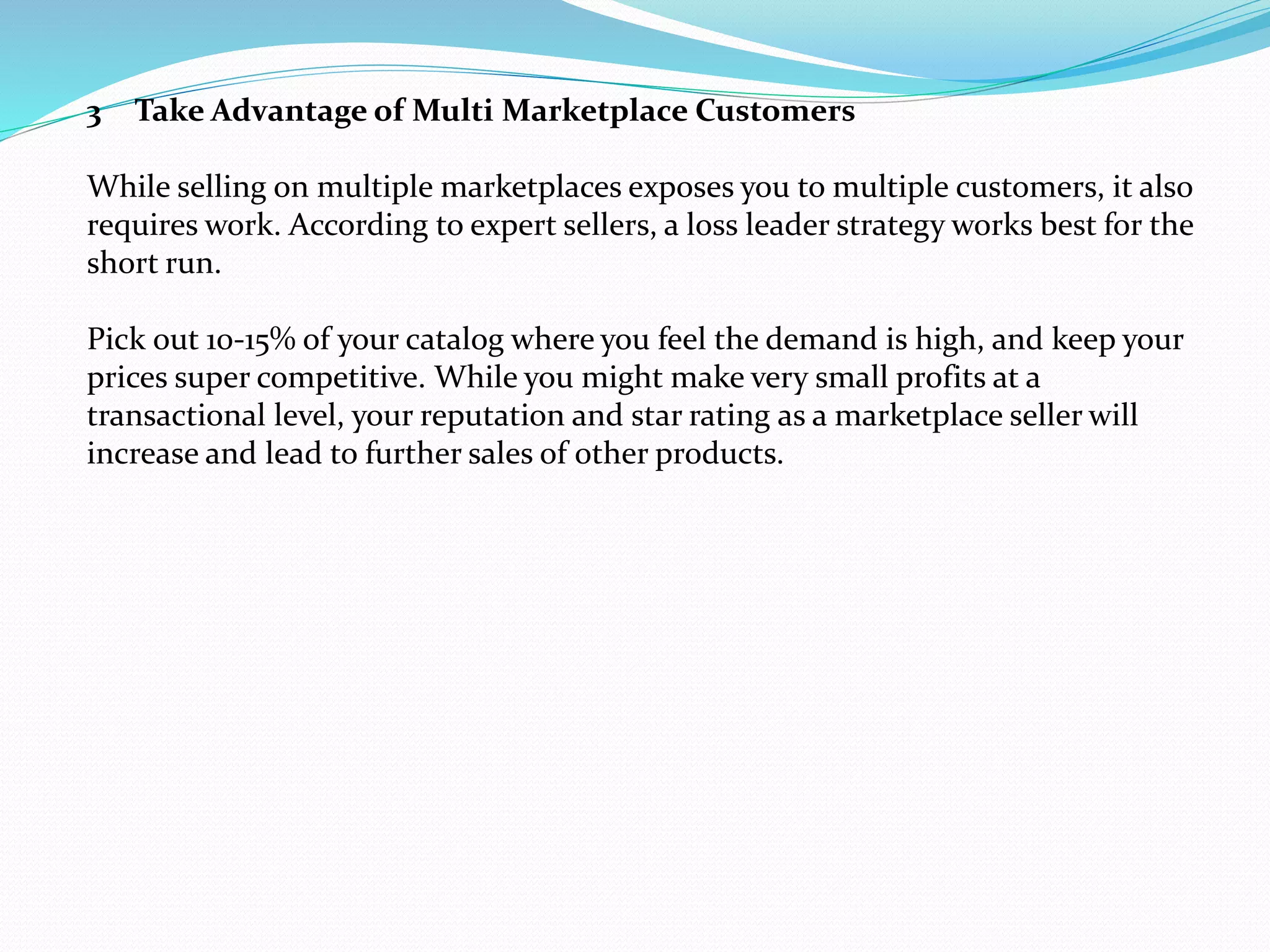 3 Take Advantage of Multi Marketplace Customers
While selling on multiple marketplaces exposes you to multiple customers, it also
requires work. According to expert sellers, a loss leader strategy works best for the
short run.
Pick out 10-15% of your catalog where you feel the demand is high, and keep your
prices super competitive. While you might make very small profits at a
transactional level, your reputation and star rating as a marketplace seller will
increase and lead to further sales of other products.
 