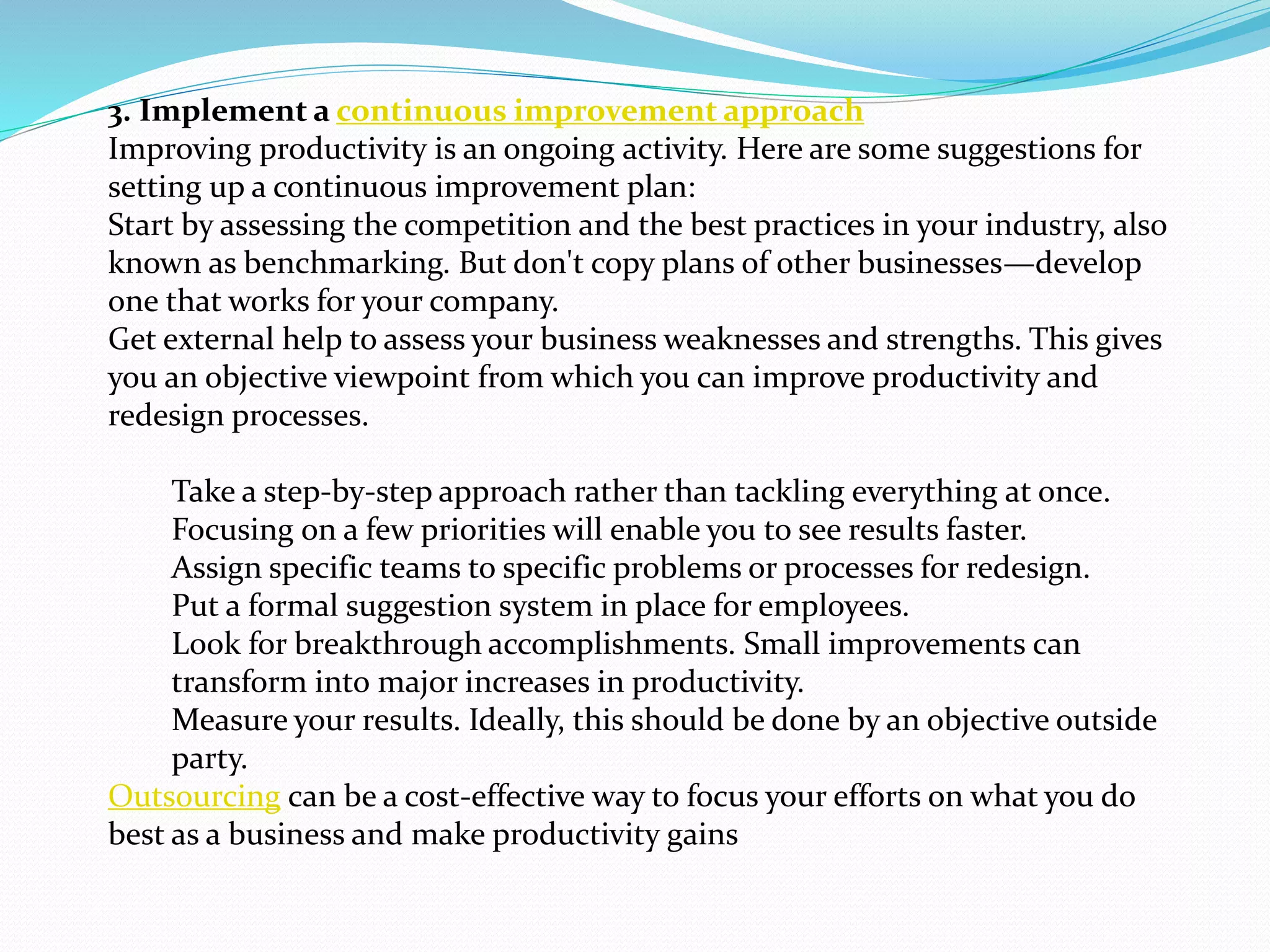 3. Implement a continuous improvement approach
Improving productivity is an ongoing activity. Here are some suggestions for
setting up a continuous improvement plan:
Start by assessing the competition and the best practices in your industry, also
known as benchmarking. But don't copy plans of other businesses—develop
one that works for your company.
Get external help to assess your business weaknesses and strengths. This gives
you an objective viewpoint from which you can improve productivity and
redesign processes.
Take a step-by-step approach rather than tackling everything at once.
Focusing on a few priorities will enable you to see results faster.
Assign specific teams to specific problems or processes for redesign.
Put a formal suggestion system in place for employees.
Look for breakthrough accomplishments. Small improvements can
transform into major increases in productivity.
Measure your results. Ideally, this should be done by an objective outside
party.
Outsourcing can be a cost-effective way to focus your efforts on what you do
best as a business and make productivity gains
 