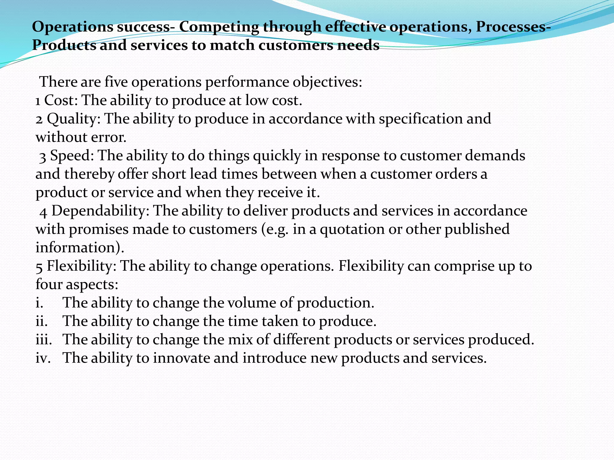 Operations success- Competing through effective operations, Processes-
Products and services to match customers needs
There are five operations performance objectives:
1 Cost: The ability to produce at low cost.
2 Quality: The ability to produce in accordance with specification and
without error.
3 Speed: The ability to do things quickly in response to customer demands
and thereby offer short lead times between when a customer orders a
product or service and when they receive it.
4 Dependability: The ability to deliver products and services in accordance
with promises made to customers (e.g. in a quotation or other published
information).
5 Flexibility: The ability to change operations. Flexibility can comprise up to
four aspects:
i. The ability to change the volume of production.
ii. The ability to change the time taken to produce.
iii. The ability to change the mix of different products or services produced.
iv. The ability to innovate and introduce new products and services.
 