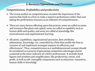 E-Business Operations and Processes
Competitiveness, Profitability and productivity
 The recent studies on competitiveness revealed the importance of the
process that leads to a firm to make a superior performance rather than just
taking the performance measure as an indicator of competitiveness .
 There are many factors affecting upon this process; some are called as assets
and resources like plant and capital, some are called as capability such as
human skills and quality, and some are called as knowledge like
innovativeness and organizational learning
 All assets, capabilities, organizational processes, firm attributes,
information, knowledge, etc. controlled by a firm that enable the firm to
conceive of and implement strategies improve its efficiency and
effectiveness”. Thus, competitiveness as a multidimensional concept should
be considered as a process of generating competitive advantages and be
evaluated as the main indicator of a firm’s performance. It includes hard
figures and numbers and tangible parts, like productivity, return, and
profit, as well as soft, intangible components such as education, reputation,
human skills or knowledge
 