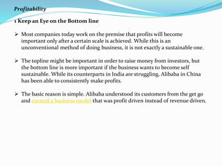 1 Keep an Eye on the Bottom line
 Most companies today work on the premise that profits will become
important only after a certain scale is achieved. While this is an
unconventional method of doing business, it is not exactly a sustainable one.
 The topline might be important in order to raise money from investors, but
the bottom line is more important if the business wants to become self
sustainable. While its counterparts in India are struggling, Alibaba in China
has been able to consistently make profits.
 The basic reason is simple. Alibaba understood its customers from the get go
and created a business model that was profit driven instead of revenue driven.
Profitability
 