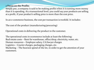 2 Focus on the Profits
Simply put, a company is said to be making profits when it is earning more money
than it is spending. At a transactional level, you could say your products are selling
at a profit, if your product’s selling price is more than the cost price.
In an e-commerce business, the cost per transaction is twofold. It includes:
The cost of the product (manufacturing/procuring)
Operational costs in delivering the product to the customer.
The operational costs in ecommerce include at least the following:
Real estate costs – Rent for warehouse, office/shop, electricity, water, etc.
Human resources – Employee salary, CA/lawyer charges
Logistics – Courier charges, packaging charges, etc.
Marketing – The heaviest spend of the lot, in order to get the attention of your
customers.
 
