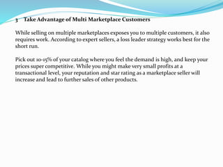 3 Take Advantage of Multi Marketplace Customers
While selling on multiple marketplaces exposes you to multiple customers, it also
requires work. According to expert sellers, a loss leader strategy works best for the
short run.
Pick out 10-15% of your catalog where you feel the demand is high, and keep your
prices super competitive. While you might make very small profits at a
transactional level, your reputation and star rating as a marketplace seller will
increase and lead to further sales of other products.
 