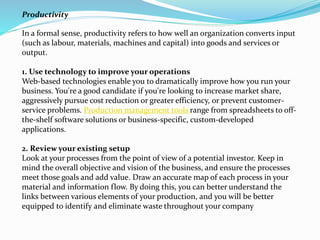 In a formal sense, productivity refers to how well an organization converts input
(such as labour, materials, machines and capital) into goods and services or
output.
1. Use technology to improve your operations
Web-based technologies enable you to dramatically improve how you run your
business. You're a good candidate if you're looking to increase market share,
aggressively pursue cost reduction or greater efficiency, or prevent customer-
service problems. Production management tools range from spreadsheets to off-
the-shelf software solutions or business-specific, custom-developed
applications.
2. Review your existing setup
Look at your processes from the point of view of a potential investor. Keep in
mind the overall objective and vision of the business, and ensure the processes
meet those goals and add value. Draw an accurate map of each process in your
material and information flow. By doing this, you can better understand the
links between various elements of your production, and you will be better
equipped to identify and eliminate waste throughout your company
Productivity
 
