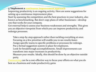 3. Implement a continuous improvement approach
Improving productivity is an ongoing activity. Here are some suggestions for
setting up a continuous improvement plan:
Start by assessing the competition and the best practices in your industry, also
known as benchmarking. But don't copy plans of other businesses—develop
one that works for your company.
Get external help to assess your business weaknesses and strengths. This gives
you an objective viewpoint from which you can improve productivity and
redesign processes.
Take a step-by-step approach rather than tackling everything at once.
Focusing on a few priorities will enable you to see results faster.
Assign specific teams to specific problems or processes for redesign.
Put a formal suggestion system in place for employees.
Look for breakthrough accomplishments. Small improvements can
transform into major increases in productivity.
Measure your results. Ideally, this should be done by an objective outside
party.
Outsourcing can be a cost-effective way to focus your efforts on what you do
best as a business and make productivity gains
 