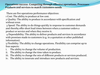 Operations success- Competing through effective operations, Processes-
Products and services to match customers needs
There are five operations performance objectives:
1 Cost: The ability to produce at low cost.
2 Quality: The ability to produce in accordance with specification and
without error.
3 Speed: The ability to do things quickly in response to customer demands
and thereby offer short lead times between when a customer orders a
product or service and when they receive it.
4 Dependability: The ability to deliver products and services in accordance
with promises made to customers (e.g. in a quotation or other published
information).
5 Flexibility: The ability to change operations. Flexibility can comprise up to
four aspects:
i. The ability to change the volume of production.
ii. The ability to change the time taken to produce.
iii. The ability to change the mix of different products or services produced.
iv. The ability to innovate and introduce new products and services.
 