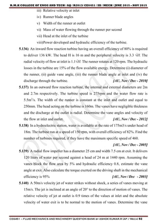 R.M.K COLLEGE OF ENGG AND TECH / AQ / R2013/ CE6451 / III / MECH / JUNE 2015 – NOV 2015
CE6451 – FLUID MECHANICS AND MACHINERY QUESTION BANK by ASHOK KUMAR.R (AP / Mech) 92
iii) Relative velocity at inlet
iv) Runner blade angles
v) Width of the runner at outlet
vi) Mass of water flowing through the runner per second
vii) Head at the inlet of the turbine
viii)Power developed and hydraulic efficiency of the turbine.
5.136) An inward flow reaction turbine having an overall efficiency of 80% is required
to deliver 136 kW. The head H is 16 m and the peripheral velocity is 3.3 √H. The
radial velocity of flow at inlet is 1.1√H. The runner rotates at 120 rpm. The hydraulic
losses in the turbine are 15% of the flow available energy. Determine (i) diameter of
the runner, (ii) guide vane angle, (iii) the runner blade angle at inlet and (iv) the
discharge through the turbine. [AU, Nov / Dec - 2010]
5.137) In an outward flow reaction turbine, the internal and external diameters are 2m
and 2.7m respectively. The turbine speed is 275rpm and the water flow rate is
5.5m3
/s. The width of the runner is constant at the inlet and outlet and equal to
250mm. The head acting on the turbine is 160m. The vanes have negligible thickness
and the discharge at the outlet is radial. Determine the vane angles and velocity of
the flow at inlet and outlet. [AU, Nov / Dec - 2012]
5.138) In a hydroelectric station, water is available at the rate of 175m3/s under head of
18m. The turbine run at a speed of 150 rpm, with overall efficiency of 82%. Find the
number of turbines required, if they have the maximum specific speed of 460.
[AU, Nov / Dec - 2005]
5.139) A radial flow impeller has a diameter 25 cm and width 7.5 cm at exit. It delivers
120 liters of water per second against a head of 24 m at 1440 rpm. Assuming the
vanes block the flow area by 5% and hydraulic efficiency 0.8, estimate the vane
angle at exit. Also calculate the torque exerted on the driving shaft in the mechanical
efficiency is 95% [AU, Nov / Dec - 2003]
5.140) A 50m/s velocity jet of water strikes without shock, a series of vanes moving at
15m/s. The jet is inclined at an angle of 20° to the direction of motion of vanes. The
relative velocity of jet at outlet is 0.9 times of the values at inlet and the absolute
velocity of water exit is to be normal to the motion of vanes. Determine the vane
 