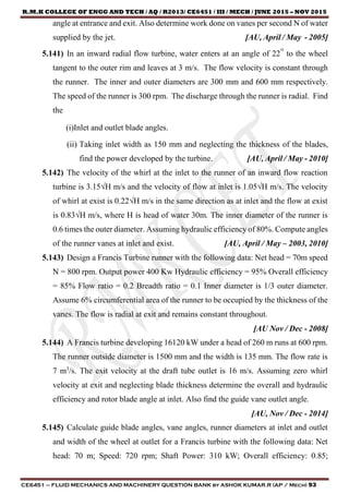 R.M.K COLLEGE OF ENGG AND TECH / AQ / R2013/ CE6451 / III / MECH / JUNE 2015 – NOV 2015
CE6451 – FLUID MECHANICS AND MACHINERY QUESTION BANK by ASHOK KUMAR.R (AP / Mech) 93
angle at entrance and exit. Also determine work done on vanes per second N of water
supplied by the jet. [AU, April / May - 2005]
5.141) In an inward radial flow turbine, water enters at an angle of 22° to the wheel
tangent to the outer rim and leaves at 3 m/s. The flow velocity is constant through
the runner. The inner and outer diameters are 300 mm and 600 mm respectively.
The speed of the runner is 300 rpm. The discharge through the runner is radial. Find
the
(i)Inlet and outlet blade angles.
(ii) Taking inlet width as 150 mm and neglecting the thickness of the blades,
find the power developed by the turbine. [AU, April / May - 2010]
5.142) The velocity of the whirl at the inlet to the runner of an inward flow reaction
turbine is 3.15√H m/s and the velocity of flow at inlet is 1.05√H m/s. The velocity
of whirl at exist is 0.22√H m/s in the same direction as at inlet and the flow at exist
is 0.83√H m/s, where H is head of water 30m. The inner diameter of the runner is
0.6 times the outer diameter. Assuming hydraulic efficiency of 80%. Compute angles
of the runner vanes at inlet and exist. [AU, April / May – 2003, 2010]
5.143) Design a Francis Turbine runner with the following data: Net head = 70m speed
N = 800 rpm. Output power 400 Kw Hydraulic efficiency = 95% Overall efficiency
= 85% Flow ratio = 0.2 Breadth ratio = 0.1 Inner diameter is 1/3 outer diameter.
Assume 6% circumferential area of the runner to be occupied by the thickness of the
vanes. The flow is radial at exit and remains constant throughout.
[AU Nov / Dec - 2008]
5.144) A Francis turbine developing 16120 kW under a head of 260 m runs at 600 rpm.
The runner outside diameter is 1500 mm and the width is 135 mm. The flow rate is
7 m3
/s. The exit velocity at the draft tube outlet is 16 m/s. Assuming zero whirl
velocity at exit and neglecting blade thickness determine the overall and hydraulic
efficiency and rotor blade angle at inlet. Also find the guide vane outlet angle.
[AU, Nov / Dec - 2014]
5.145) Calculate guide blade angles, vane angles, runner diameters at inlet and outlet
and width of the wheel at outlet for a Francis turbine with the following data: Net
head: 70 m; Speed: 720 rpm; Shaft Power: 310 kW; Overall efficiency: 0.85;
 