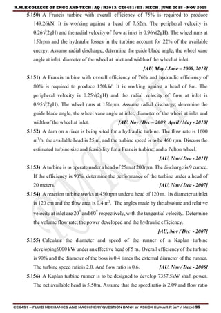 R.M.K COLLEGE OF ENGG AND TECH / AQ / R2013/ CE6451 / III / MECH / JUNE 2015 – NOV 2015
CE6451 – FLUID MECHANICS AND MACHINERY QUESTION BANK by ASHOK KUMAR.R (AP / Mech) 95
5.150) A Francis turbine with overall efficiency of 75% is required to produce
149.26kN. It is working against a head of 7.62m. The peripheral velocity is
0.26√(2gH) and the radial velocity of flow at inlet is 0.96√(2gH). The wheel runs at
150rpm and the hydraulic losses in the turbine account for 22% of the available
energy. Assume radial discharge; determine the guide blade angle, the wheel vane
angle at inlet, diameter of the wheel at inlet and width of the wheel at inlet.
[AU, May / June – 2009, 2013]
5.151) A Francis turbine with overall efficiency of 76% and hydraulic efficiency of
80% is required to produce 150kW. It is working against a head of 8m. The
peripheral velocity is 0.25√(2gH) and the radial velocity of flow at inlet is
0.95√(2gH). The wheel runs at 150rpm. Assume radial discharge; determine the
guide blade angle, the wheel vane angle at inlet, diameter of the wheel at inlet and
width of the wheel at inlet. [AU, Nov / Dec – 2009, April / May - 2010]
5.152) A dam on a river is being sited for a hydraulic turbine. The flow rate is 1600
m3
/h, the available head is 25 m, and the turbine speed is to be 460 rpm. Discuss the
estimated turbine size and feasibility for a Francis turbine; and a Pelton wheel.
[AU, Nov / Dec - 2011]
5.153) A turbine is to operate under a head of 25m at 200rpm. The discharge is 9 cumec.
If the efficiency is 90%, determine the performance of the turbine under a head of
20 meters. [AU, Nov / Dec - 2007]
5.154) A reaction turbine works at 450 rpm under a head of 120 m. Its diameter at inlet
is 120 cm and the flow area is 0.4 m2
. The angles made by the absolute and relative
velocity at inlet are 20° and 60° respectively, with the tangential velocity. Determine
the volume flow rate, the power developed and the hydraulic efficiency.
[AU, Nov / Dec - 2007]
5.155) Calculate the diameter and speed of the runner of a Kaplan turbine
developing6000 kW under an effective head of 5 m. Overall efficiency of the turbine
is 90% and the diameter of the boss is 0.4 times the external diameter of the runner.
The turbine speed ratiois 2.0. And flow ratio is 0.6. [AU, Nov / Dec - 2006]
5.156) A Kaplan turbine runner is to be designed to develop 7357.5kW shaft power.
The net available head is 5.50m. Assume that the speed ratio is 2.09 and flow ratio
 