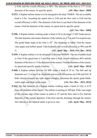 R.M.K COLLEGE OF ENGG AND TECH / AQ / R2013/ CE6451 / III / MECH / JUNE 2015 – NOV 2015
CE6451 – FLUID MECHANICS AND MACHINERY QUESTION BANK by ASHOK KUMAR.R (AP / Mech) 96
is 0.68, and the overall efficiency is 60%. The diameter of the boss is 1/3rd
of the
diameter of the runner, its specific speed. [AU, May / June - 2009]
5.157) A Kaplan turbine runner is to be designed to develop 7360kW. The net available
head is 5.5m. Assuming the speed ratio is 2.09 and the flow ratio is 0.68 and the
overall efficiency is 60%. The diameter of the boss is one third of the diameter of the
runner. Find the diameter of the runner, its speed and its specific speed.
[AU, Nov / Dec - 2009]
5.158) A Kaplan turbine working under a head of 20 m develops 15 MV brake power.
The hub diameter and runner diameter of the turbine are 1.5 m and 4 m respectively.
The guide blade angle at the inlet is 30°. The discharge is radial. Find the runner
vane angles and turbine speed. Take hydraulic and overall efficiency as 90% and 80
% [AU, April / May - 2010, Nov / Dec - 2011]
5.159) A Kaplan turbine is to be designed to develop 9100kW. The net available head
is 5.6m/ If the speed ratio is 2 and flow ratio is 0.68, overall efficiency 86% and the
diameter of the boss is 1/3 the diameter of the runner. Find the diameter of the runner,
its speed and specific speed of turbine. [AU, April / May - 2011]
5.160) A Kaplan turbine delivers 10 MW under a head of 25 m. The hub and tip
diameters are 1.2 m and 3 m. Hydraulic and overall efficiencies are 0.90 and 0.85. If
both velocity triangles are right angled triangles, determine the speed, guide blade-
outlet angle and blade outlet angle. [AU, Nov / Dec – 2013, 2014]
5.161) The hub diameter of a Kaplan turbine working under a head of 12m, is 0.35
times the diameter of the runner. The turbine is running at 100 rpm. If the vane angle
of the extreme edge of the runner at outlet is 15º and the flow ratio is 0.6, find the
diameter of the runner, diameter of the boss and the discharge through the runner.
The velocity at the whirl at outlet is given as zero. [AU, April / May - 2015]
 