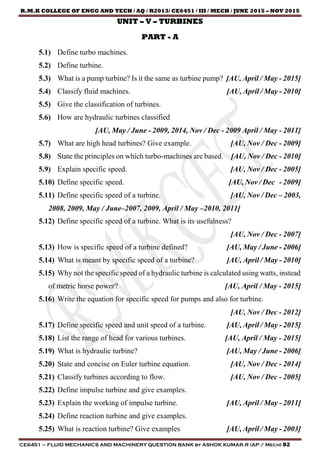 R.M.K COLLEGE OF ENGG AND TECH / AQ / R2013/ CE6451 / III / MECH / JUNE 2015 – NOV 2015
CE6451 – FLUID MECHANICS AND MACHINERY QUESTION BANK by ASHOK KUMAR.R (AP / Mech) 82
UNIT – V – TURBINES
PART - A
5.1) Define turbo machines.
5.2) Define turbine.
5.3) What is a pump turbine? Is it the same as turbine pump? [AU, April / May - 2015]
5.4) Classify fluid machines. [AU, April / May - 2010]
5.5) Give the classification of turbines.
5.6) How are hydraulic turbines classified
[AU, May / June - 2009, 2014, Nov / Dec - 2009 April / May - 2011]
5.7) What are high head turbines? Give example. [AU, Nov / Dec - 2009]
5.8) State the principles on which turbo-machines are based. [AU, Nov / Dec - 2010]
5.9) Explain specific speed. [AU, Nov / Dec - 2005]
5.10) Define specific speed. [AU, Nov / Dec - 2009]
5.11) Define specific speed of a turbine. [AU, Nov / Dec – 2003,
2008, 2009, May / June–2007, 2009, April / May –2010, 2011]
5.12) Define specific speed of a turbine. What is its usefulness?
[AU, Nov / Dec - 2007]
5.13) How is specific speed of a turbine defined? [AU, May / June - 2006]
5.14) What is meant by specific speed of a turbine? [AU, April / May - 2010]
5.15) Why not the specific speed of a hydraulic turbine is calculated using watts, instead
of metric horse power? [AU, April / May - 2015]
5.16) Write the equation for specific speed for pumps and also for turbine.
[AU, Nov / Dec - 2012]
5.17) Define specific speed and unit speed of a turbine. [AU, April / May - 2015]
5.18) List the range of head for various turbines. [AU, April / May - 2015]
5.19) What is hydraulic turbine? [AU, May / June - 2006]
5.20) State and concise on Euler turbine equation. [AU, Nov / Dec - 2014]
5.21) Classify turbines according to flow. [AU, Nov / Dec - 2005]
5.22) Define impulse turbine and give examples.
5.23) Explain the working of impulse turbine. [AU, April / May - 2011]
5.24) Define reaction turbine and give examples.
5.25) What is reaction turbine? Give examples [AU, April / May - 2003]
 