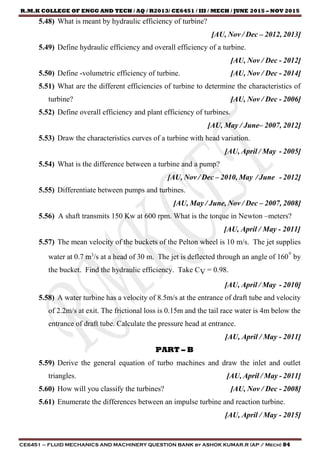 R.M.K COLLEGE OF ENGG AND TECH / AQ / R2013/ CE6451 / III / MECH / JUNE 2015 – NOV 2015
CE6451 – FLUID MECHANICS AND MACHINERY QUESTION BANK by ASHOK KUMAR.R (AP / Mech) 84
5.48) What is meant by hydraulic efficiency of turbine?
[AU, Nov / Dec – 2012, 2013]
5.49) Define hydraulic efficiency and overall efficiency of a turbine.
[AU, Nov / Dec - 2012]
5.50) Define -volumetric efficiency of turbine. [AU, Nov / Dec - 2014]
5.51) What are the different efficiencies of turbine to determine the characteristics of
turbine? [AU, Nov / Dec - 2006]
5.52) Define overall efficiency and plant efficiency of turbines.
[AU, May / June– 2007, 2012]
5.53) Draw the characteristics curves of a turbine with head variation.
[AU, April / May - 2005]
5.54) What is the difference between a turbine and a pump?
[AU, Nov / Dec – 2010, May / June - 2012]
5.55) Differentiate between pumps and turbines.
[AU, May / June, Nov / Dec – 2007, 2008]
5.56) A shaft transmits 150 Kw at 600 rpm. What is the torque in Newton –meters?
[AU, April / May - 2011]
5.57) The mean velocity of the buckets of the Pelton wheel is 10 m/s. The jet supplies
water at 0.7 m3
/s at a head of 30 m. The jet is deflected through an angle of 160° by
the bucket. Find the hydraulic efficiency. Take CV = 0.98.
[AU, April / May - 2010]
5.58) A water turbine has a velocity of 8.5m/s at the entrance of draft tube and velocity
of 2.2m/s at exit. The frictional loss is 0.15m and the tail race water is 4m below the
entrance of draft tube. Calculate the pressure head at entrance.
[AU, April / May - 2011]
PART – B
5.59) Derive the general equation of turbo machines and draw the inlet and outlet
triangles. [AU, April / May - 2011]
5.60) How will you classify the turbines? [AU, Nov / Dec - 2008]
5.61) Enumerate the differences between an impulse turbine and reaction turbine.
[AU, April / May - 2015]
 