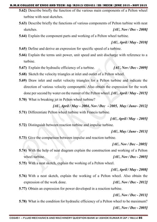 R.M.K COLLEGE OF ENGG AND TECH / AQ / R2013/ CE6451 / III / MECH / JUNE 2015 – NOV 2015
CE6451 – FLUID MECHANICS AND MACHINERY QUESTION BANK by ASHOK KUMAR.R (AP / Mech) 85
5.62) Describe briefly the function of the various main components of a Pelton wheel
turbine with neat sketches.
5.63) Describe briefly the functions of various components of Pelton turbine with neat
sketches. [AU, Nov / Dec - 2008]
5.64) Explain the component parts and working of a Pelton wheel turbine.
[AU, April / May - 2010]
5.65) Define and derive an expression for specific speed of a turbine.
5.66) Explain the terms unit power, unit speed and unit discharge with reference to a
turbine.
5.67) Explain the hydraulic efficiency of a turbine. [AU, Nov / Dec - 2009]
5.68) Sketch the velocity triangles at inlet and outlet of a Pelton wheel.
5.69) Draw inlet and outlet velocity triangles for a Pelton turbine and indicate the
direction of various velocity components. Also obtain the expression for the work
done per second by water on the runner of the Pelton wheel. [AU, April / May - 2015]
5.70) What is breaking jet in Pelton wheel turbine?
[AU, April / May – 2004, Nov / Dec - 2005, May / June– 2012]
5.71) Differentiate Pelton wheel turbine with Francis turbine.
[AU, April / May - 2005]
5.72) Distinguish between reaction turbine and impulse turbine.
[AU, May / June - 2013]
5.73) Give the comparison between impulse and reaction turbine.
[AU, Nov / Dec - 2005]
5.74) With the help of neat diagram explain the construction and working of a Pelton
wheel turbine. [AU, Nov / Dec - 2005]
5.75) With a neat sketch, explain the working of a Pelton wheel.
[AU, April / May - 2008]
5.76) With a neat sketch, explain the working of a Pelton wheel. Also obtain the
expression of the work done. [AU, Nov / Dec - 2012]
5.77) Obtain an expression for power developed in a reaction turbine.
[AU, Nov / Dec - 2011]
5.78) What is the condition for hydraulic efficiency of a Pelton wheel to be maximum?
[AU, Nov / Dec - 2005]
 