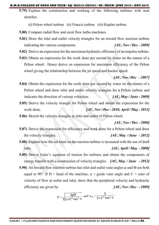 R.M.K COLLEGE OF ENGG AND TECH / AQ / R2013/ CE6451 / III / MECH / JUNE 2015 – NOV 2015
CE6451 – FLUID MECHANICS AND MACHINERY QUESTION BANK by ASHOK KUMAR.R (AP / Mech) 86
5.79) Explain the construction and working of the following turbines with neat
sketches.
(i) Pelton wheel turbine (ii) Francis turbine (iii) Kaplan turbine
5.80) Compare radial flow and axial flow turbo machines.
5.81) Draw the inlet and outlet velocity triangles for an inward flow reaction turbine
indicating the various components. [AU, Nov / Dec - 2009]
5.82) Derive an expression for the maximum hydraulic efficiency of an impulse turbine.
5.83) Obtain an expression for the work done per second by water on the runner of a
Pelton wheel. Hence derive an expression for maximum efficiency of the Pelton
wheel giving the relationship between the jet speed and bucket speed.
[AU, Nov / Dec - 2007]
5.84) Obtain the expression for the work done per second by water on the runner of a
Pelton wheel and draw inlet and outlet velocity triangles for a Pelton turbine and
indicates the direction of various velocities. [AU, May / June - 2009]
5.85) Derive the velocity triangle for Pelton wheel and obtain the expression for the
work done. [AU, Nov / Dec - 2010, April / May - 2011]
5.86) Sketch the velocity triangles at inlet and outlet of Pelton wheel.
[AU, Nov / Dec - 2006]
5.87) Derive the expression for efficiency and work done for a Pelton wheel and draw
the velocity triangles. [AU, May / June - 2012]
5.88) Explain how the net head on the reaction turbine is increased with the use of draft
tube. [AU, April / May - 2008]
5.89) Derive Euler’s equation of motion for turbines and obtain the components of
energy transfer with a construction of velocity triangles. [AU, May / June - 2012]
5.90) An inward flow reaction turbine has inlet and outlet vane angles φ and Ф are both
equal to 90°. If H = head of the machine, α = guide vane angle and C = ratio of
velocity of flow at outlet and inlet, show that the peripheral velocity and hydraulic
efficiency are given by [AU, Nov / Dec - 2009]
 