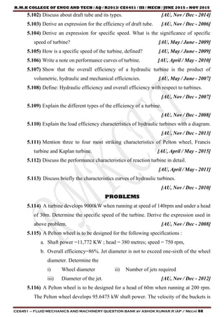 R.M.K COLLEGE OF ENGG AND TECH / AQ / R2013/ CE6451 / III / MECH / JUNE 2015 – NOV 2015
CE6451 – FLUID MECHANICS AND MACHINERY QUESTION BANK by ASHOK KUMAR.R (AP / Mech) 88
5.102) Discuss about draft tube and its types. [AU, Nov / Dec - 2014]
5.103) Derive an expression for the efficiency of draft tube. [AU, Nov / Dec - 2006]
5.104) Derive an expression for specific speed. What is the significance of specific
speed of turbine? [AU, May / June - 2009]
5.105) How is a specific speed of the turbine, defined? [AU, May / June - 2009]
5.106) Write a note on performance curves of turbine. [AU, April / May - 2010]
5.107) Show that the overall efficiency of a hydraulic turbine is the product of
volumetric, hydraulic and mechanical efficiencies. [AU, May / June - 2007]
5.108) Define: Hydraulic efficiency and overall efficiency with respect to turbines.
[AU, Nov / Dec - 2007]
5.109) Explain the different types of the efficiency of a turbine.
[AU, Nov / Dec - 2008]
5.110) Explain the load efficiency characteristics of hydraulic turbines with a diagram.
[AU, Nov / Dec - 2013]
5.111) Mention three to four most striking characteristics of Pelton wheel, Francis
turbine and Kaplan turbine. [AU, April / May - 2015]
5.112) Discuss the performance characteristics of reaction turbine in detail.
[AU, April / May - 2011]
5.113) Discuss briefly the characteristics curves of hydraulic turbines.
[AU, Nov / Dec - 2010]
PROBLEMS
5.114) A turbine develops 9000kW when running at speed of 140rpm and under a head
of 30m. Determine the specific speed of the turbine. Derive the expression used in
above problem. [AU, Nov / Dec - 2008]
5.115) A Pelton wheel is to be designed for the following specifications :
a. Shaft power =11,772 KW ; head = 380 metres; speed = 750 rpm,
b. Overall efficiency=86%. Jet diameter is not to exceed one-sixth of the wheel
diameter. Determine the
i) Wheel diameter ii) Number of jets required
iii) Diameter of the jet. [AU, Nov / Dec - 2012]
5.116) A Pelton wheel is to be designed for a head of 60m when running at 200 rpm.
The Pelton wheel develops 95.6475 kW shaft power. The velocity of the buckets is
 