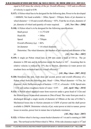 R.M.K COLLEGE OF ENGG AND TECH / AQ / R2013/ CE6451 / III / MECH / JUNE 2015 – NOV 2015
CE6451 – FLUID MECHANICS AND MACHINERY QUESTION BANK by ASHOK KUMAR.R (AP / Mech) 89
equal to 0.45 times the velocity of the jet. Overall efficiency = 0.85 and co-efficient
of velocity is equal to 0.98.
5.117) A Pelton wheel has to be designed for the following data. Power to be developed
= 6000kW; Net head available = 300m; Speed = 550rpm; Ratio of jet diameter to
wheel diameter = 1/10 and overall efficiency = 85%. Find the no of jets, diameter of
jet, diameter of wheel and quantity of water required. [AU, Nov / Dec - 2006]
5.118) A Pelton wheel is to be designed for the following specifications:
Shaft power = 11,772 kW
Head (H) = 380m
Speed = 750rpm
Overall efficiency (η0) = 86%
Jet diameter > 1/6 wheel diameter.
Determine: The wheel diameter, the number of jets required and diameter of the
jet. [AU, Nov / Dec - 2007]
5.119) A single jet Pelton wheel runs at 300 rpm under a head of 510 m. The jet
diameter is 200 mm and its deflection inside the bucket is 165°. Assuming that its
relative velocity is reduced by 15% due to friction, determine (i) water power (ii)
resultant force on bucket and (iii) overall efficiency.
[AU, May / June - 2007, 2012]
5.120) Determine the rpm, work done per second, power and overall efficiency of a
Pelton wheel from the following data. Head = 150m, Wheel diameter = 0.75m, Jet
diameter =4cm, Deflection angle of buckets = 172º, Cv of nozzle = 0.98, Speed ratio
= 0.42 and surface roughness factor of vanes = 0.97. [AU, April / May - 2015]
5.121) A Pelton wheel supplied water from reservoir under a gross head of 112m and
the friction losses in pen stock amounts to 20m of head. The water from pen stock is
discharged through a single nozzle of diameter of 100mm at the rate of 0.30m3
/s.
Mechanical losses due to friction amounts to 4.3kW of power and the shaft power
available is 208kW. Determine velocity of jet, water power at inlet to runner, power
losses in nozzles, power lost in runner due to hydraulic resistance.
[AU, May / June - 2007]
5.122) A Pelton wheel is having a mean bucket diameter of 1 m and is running at 1000
rpm. The net head on the Pelton wheel is 700 m. If the side clearance angle is 15°and
 