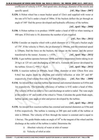 R.M.K COLLEGE OF ENGG AND TECH / AQ / R2013/ CE6451 / III / MECH / JUNE 2015 – NOV 2015
CE6451 – FLUID MECHANICS AND MACHINERY QUESTION BANK by ASHOK KUMAR.R (AP / Mech) 91
coefficient of velocity is 0.97, find speed ratio, discharge, diameter of the nozzle and
specific speed. [AU, May / June - 2007]
5.129) A Pelton wheel has a mean bucket speed of 12m/s and supplied with water at
the rate of 0.7m3/s under a head of 300m. If the buckets deflect the jet through an
angle of 160° find the power developed and hydraulic efficiency of the turbine.
[AU, April / May - 2008]
5.130) A Pelton turbine is to produce 18MW under a head of 450 m when running at
480 rpm. If D/d ratio is 10, determine the number of jets required.
[AU, Nov / Dec - 2011]
5.131) Consider an impulse wheel with a pitch diameter of 2.75m and a bucket angle
of 170°. If the velocity is 58m/s, the jet diameter is 100mm, and the rotational speed
is 320rpm, find the force on the buckets, the torque on the runner, and the power
transferred to the runner. Assume v2 = 0.9v1. [AU, April / May - 2011]
5.132) A gas turbine operates between 1000k and 650 k temperature limits taking in air
20 kg/s at 125 m/s and discharging at 300 m3/s. Estimate the power developed by
the turbine. Given Cp=995 J / Kg.K. [AU, April / May - 2011]
5.133) A reaction turbine at 450rpm, head 120m, diameter at inlet 120cm flow area
0.4m2 has angles made by absolute and relative velocities at inlet 20° and 60°
respectively. Find volume flow rate, H.P and efficiency. [AU, Nov / Dec - 2009]
5.134) An inward flow reaction turbine has internal and external diameter as 0.85m and
1m respectively. The hydraulic efficiency of turbine is 0.92 under a head of 60m.
The velocity of flow at outlet is 3m/s and discharge at outlet is radial. The vane angle
at the outlet is 18° and width of the wheel is 75mm. Calculate the guide blade angle,
turbine speed, vane angle at inlet and power developed by the turbine.
[AU, April / May - 2011]
5.135) An inward flow reaction turbine has external and internal diameters as 0.9m and
0.45m respectively. The turbine is running at 200 rpm and width of the turbine at
inlet is 200mm. The velocity of flow through the runner is constant and is equal to
1.8m/sec. The guide blades make an angle of 10° to the tangent of the wheel and the
discharge at the outlet of the turbine is radial. Determine the
i) Absolute velocity of water at inlet of runner
ii) Velocity of whirl at inlet
 